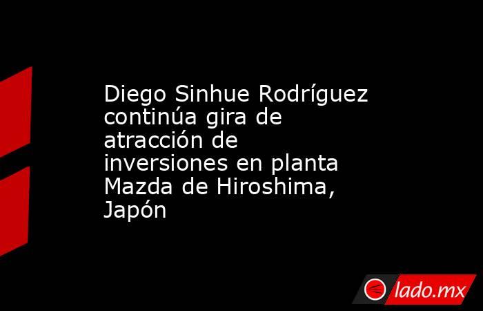 Diego Sinhue Rodríguez continúa gira de atracción de inversiones en planta Mazda de Hiroshima, Japón. Noticias en tiempo real