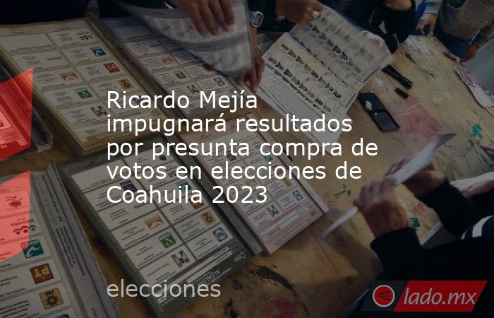 Ricardo Mejía impugnará resultados por presunta compra de votos en elecciones de Coahuila 2023. Noticias en tiempo real