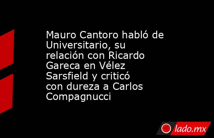 Mauro Cantoro habló de Universitario, su relación con Ricardo Gareca en Vélez Sarsfield y criticó con dureza a Carlos Compagnucci. Noticias en tiempo real