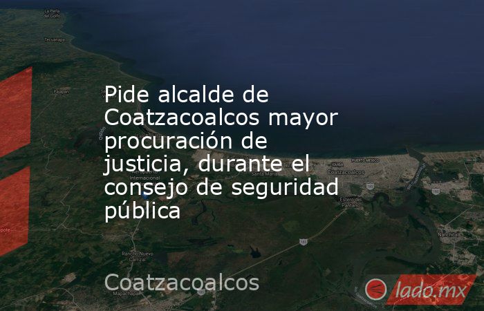 Pide alcalde de Coatzacoalcos mayor procuración de justicia, durante el consejo de seguridad pública. Noticias en tiempo real