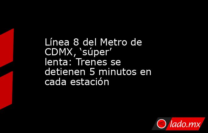 Línea 8 del Metro de CDMX, ‘súper’ lenta: Trenes se detienen 5 minutos en cada estación. Noticias en tiempo real