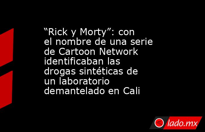 “Rick y Morty”: con el nombre de una serie de Cartoon Network identificaban las drogas sintéticas de un laboratorio demantelado en Cali. Noticias en tiempo real