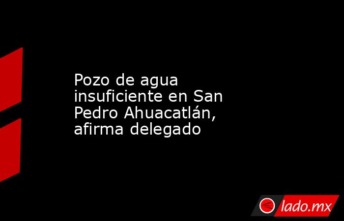 Pozo de agua insuficiente en San Pedro Ahuacatlán, afirma delegado. Noticias en tiempo real