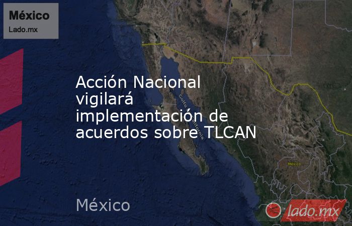 Acción Nacional vigilará implementación de acuerdos sobre TLCAN. Noticias en tiempo real