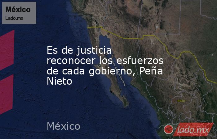 Es de justicia reconocer los esfuerzos de cada gobierno, Peña Nieto. Noticias en tiempo real