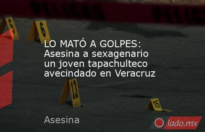 LO MATÓ A GOLPES: Asesina a sexagenario un joven tapachulteco avecindado en Veracruz. Noticias en tiempo real
