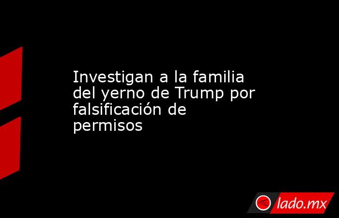 Investigan a la familia del yerno de Trump por falsificación de permisos. Noticias en tiempo real