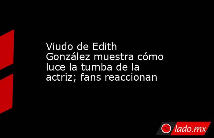 Viudo de Edith González muestra cómo luce la tumba de la actriz; fans reaccionan. Noticias en tiempo real