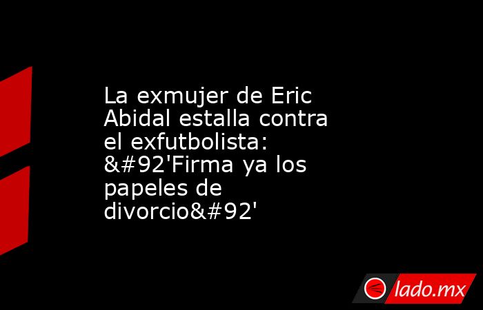 La exmujer de Eric Abidal estalla contra el exfutbolista: \'Firma ya los papeles de divorcio\'. Noticias en tiempo real