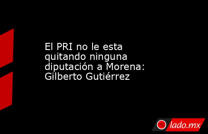 El PRI no le esta quitando ninguna diputación a Morena: Gilberto Gutiérrez. Noticias en tiempo real