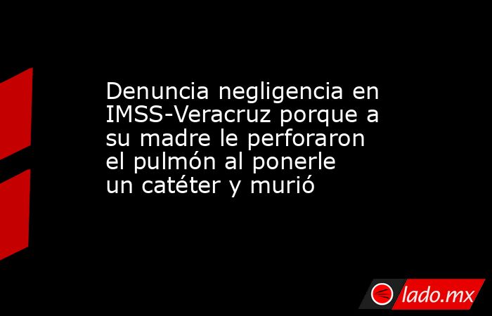 Denuncia negligencia en IMSS-Veracruz porque a su madre le perforaron el pulmón al ponerle un catéter y murió. Noticias en tiempo real
