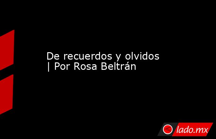 De recuerdos y olvidos | Por Rosa Beltrán. Noticias en tiempo real