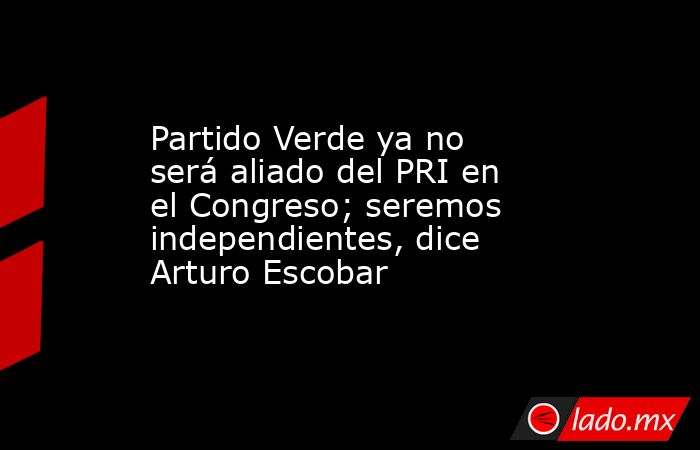 Partido Verde ya no será aliado del PRI en el Congreso; seremos independientes, dice Arturo Escobar. Noticias en tiempo real