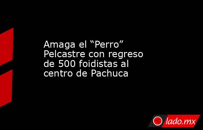 Amaga el “Perro” Pelcastre con regreso de 500 foidistas al centro de Pachuca. Noticias en tiempo real