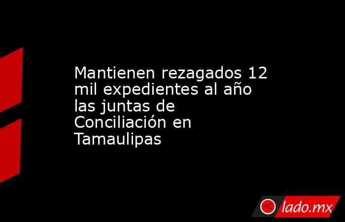 Mantienen rezagados 12 mil expedientes al año las juntas de Conciliación en Tamaulipas. Noticias en tiempo real