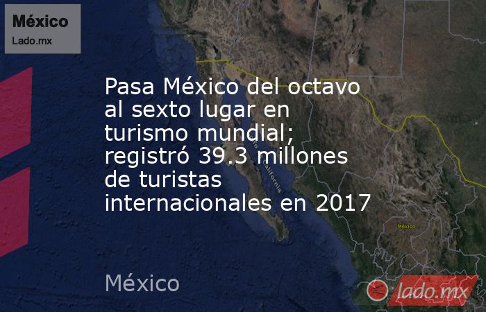 Pasa México del octavo al sexto lugar en turismo mundial; registró 39.3 millones de turistas internacionales en 2017. Noticias en tiempo real