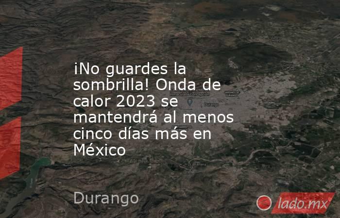 ¡No guardes la sombrilla! Onda de calor 2023 se mantendrá al menos cinco días más en México. Noticias en tiempo real