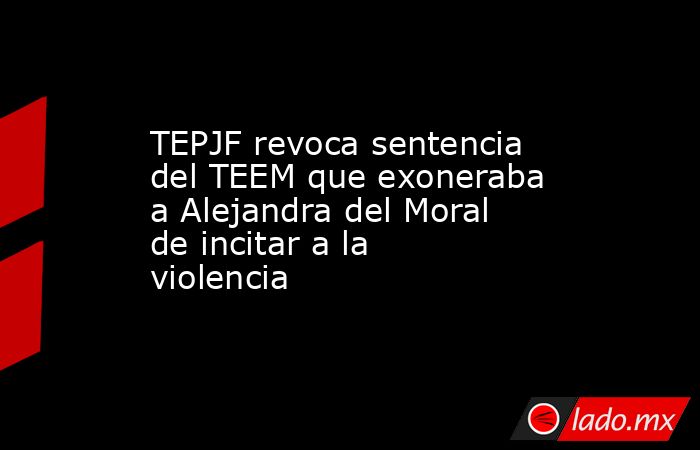TEPJF revoca sentencia del TEEM que exoneraba a Alejandra del Moral de incitar a la violencia. Noticias en tiempo real