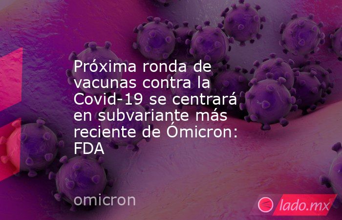 Próxima ronda de vacunas contra la Covid-19 se centrará en subvariante más reciente de Ómicron: FDA. Noticias en tiempo real