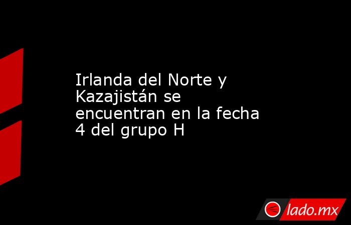 Irlanda del Norte y Kazajistán se encuentran en la fecha 4 del grupo H. Noticias en tiempo real
