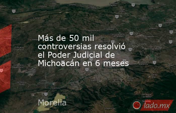 Más de 50 mil  controversias resolvió el Poder Judicial de Michoacán en 6 meses. Noticias en tiempo real