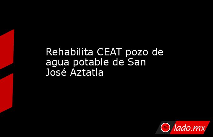 Rehabilita CEAT pozo de agua potable de San José Aztatla. Noticias en tiempo real