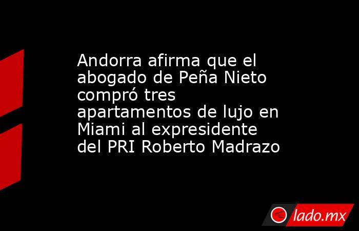 Andorra afirma que el abogado de Peña Nieto compró tres apartamentos de lujo en Miami al expresidente del PRI Roberto Madrazo. Noticias en tiempo real