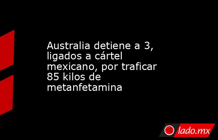 Australia detiene a 3, ligados a cártel mexicano, por traficar 85 kilos de metanfetamina. Noticias en tiempo real