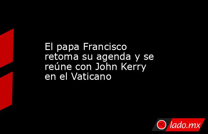 El papa Francisco retoma su agenda y se reúne con John Kerry en el Vaticano. Noticias en tiempo real