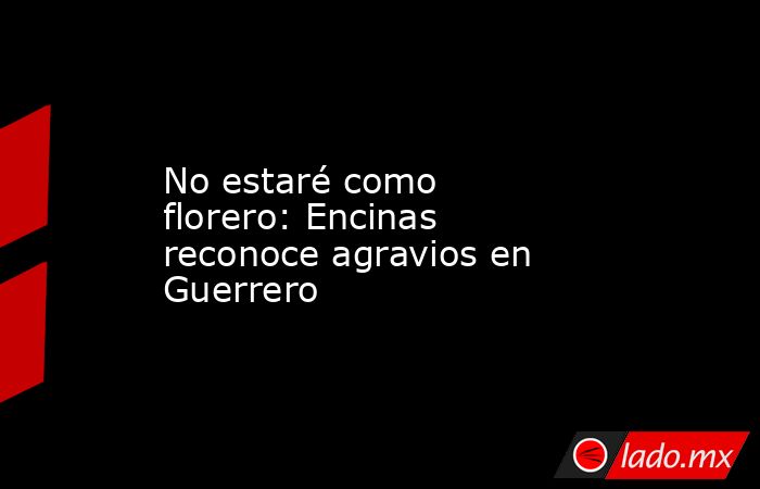 No estaré como florero: Encinas reconoce agravios en Guerrero. Noticias en tiempo real