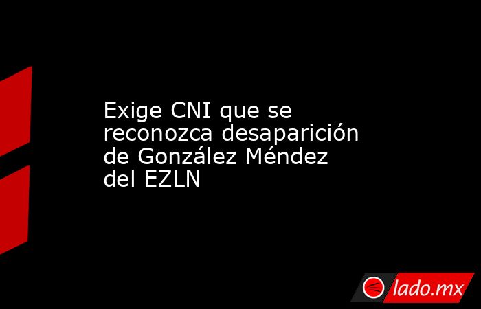 Exige CNI que se reconozca desaparición de González Méndez del EZLN. Noticias en tiempo real