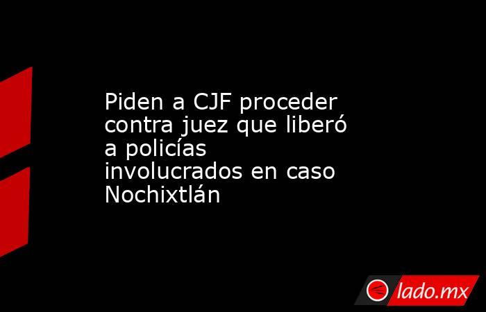 Piden a CJF proceder contra juez que liberó a policías involucrados en caso Nochixtlán. Noticias en tiempo real