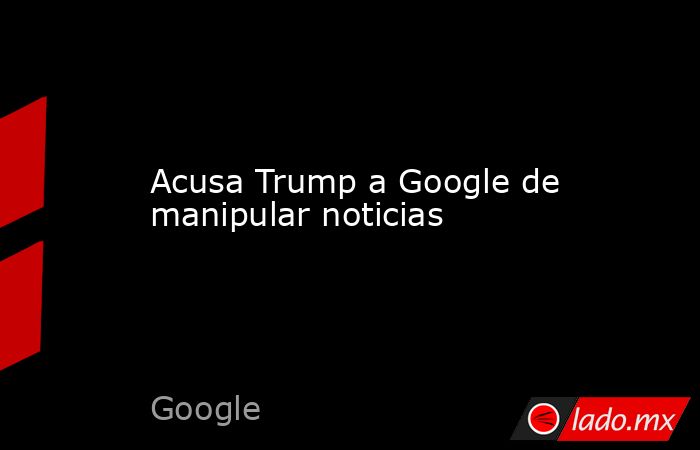 Acusa Trump a Google de manipular noticias. Noticias en tiempo real