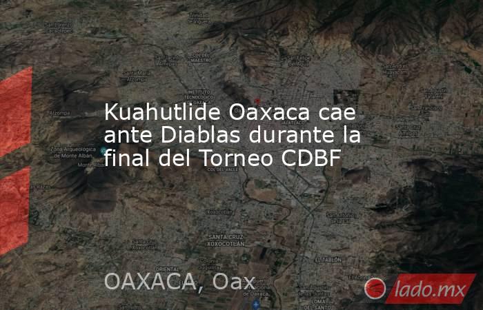 Kuahutlide Oaxaca cae ante Diablas durante la final del Torneo CDBF. Noticias en tiempo real