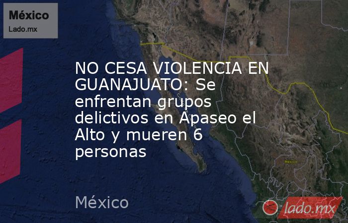 NO CESA VIOLENCIA EN GUANAJUATO: Se enfrentan grupos delictivos en Apaseo el Alto y mueren 6 personas. Noticias en tiempo real