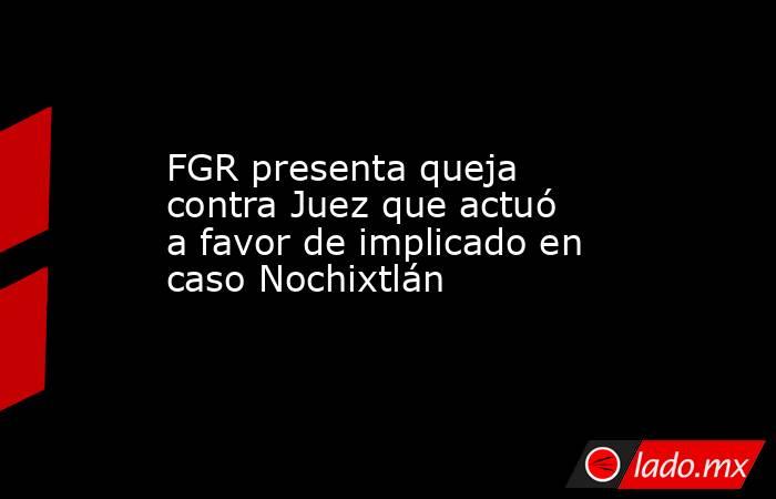 FGR presenta queja contra Juez que actuó a favor de implicado en caso Nochixtlán. Noticias en tiempo real