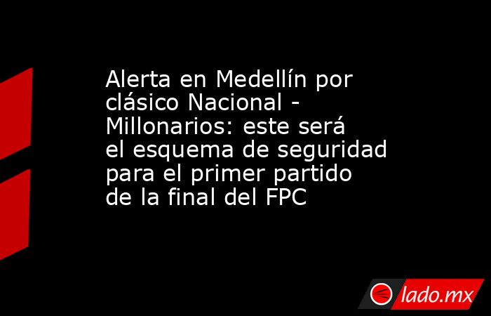 Alerta en Medellín por clásico Nacional - Millonarios: este será el esquema de seguridad para el primer partido de la final del FPC. Noticias en tiempo real