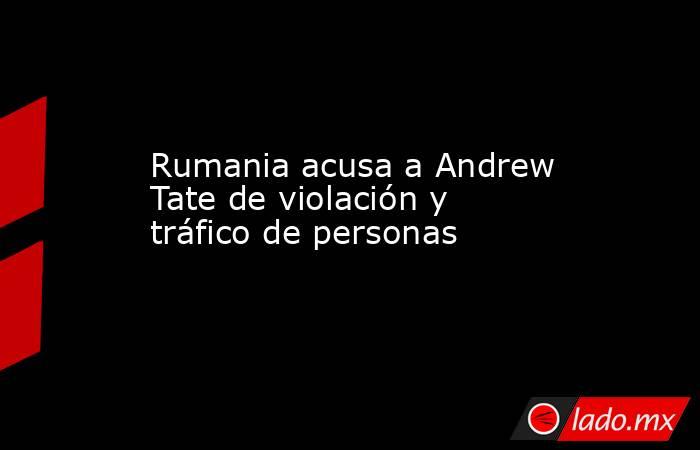 Rumania acusa a Andrew Tate de violación y tráfico de personas. Noticias en tiempo real