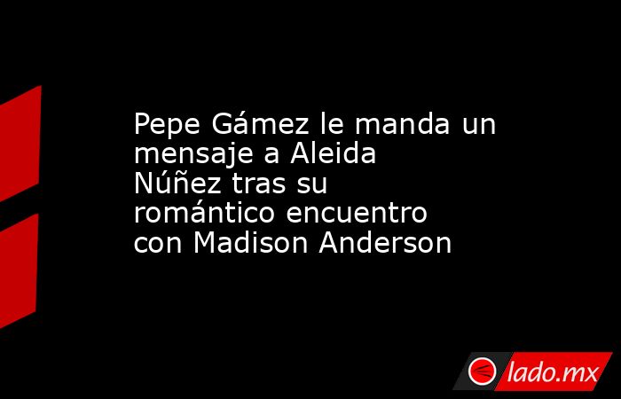 Pepe Gámez le manda un mensaje a Aleida Núñez tras su romántico encuentro con Madison Anderson. Noticias en tiempo real