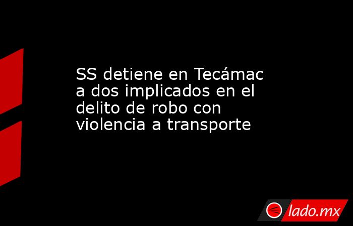 SS detiene en Tecámac a dos implicados en el delito de robo con violencia a transporte. Noticias en tiempo real