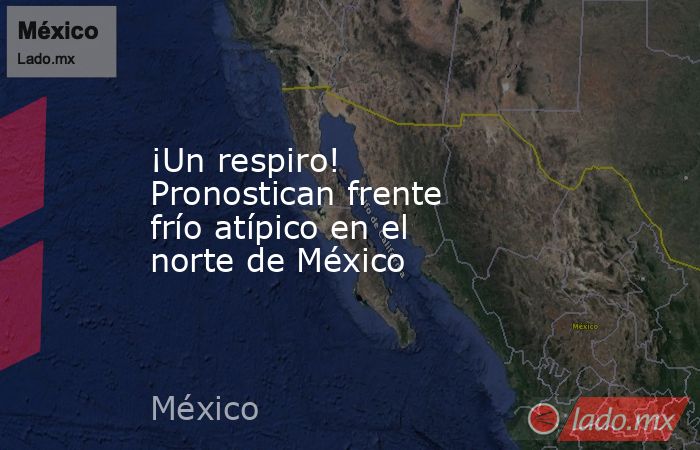 ¡Un respiro! Pronostican frente frío atípico en el norte de México. Noticias en tiempo real
