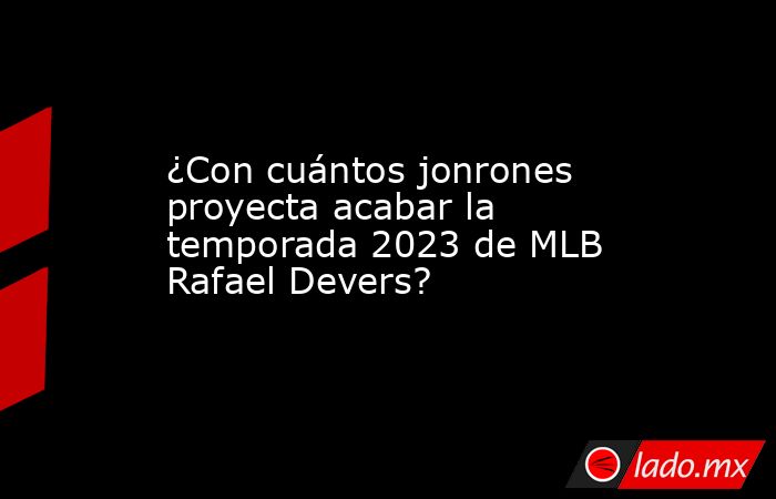 ¿Con cuántos jonrones proyecta acabar la temporada 2023 de MLB Rafael Devers?. Noticias en tiempo real