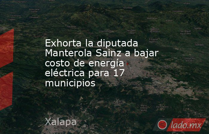 Exhorta la diputada Manterola Sainz a bajar costo de energía eléctrica para 17 municipios. Noticias en tiempo real