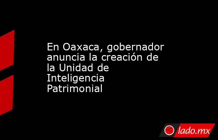 En Oaxaca, gobernador anuncia la creación de la Unidad de Inteligencia Patrimonial. Noticias en tiempo real