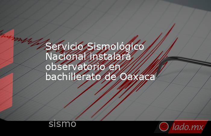 Servicio Sismológico Nacional instalará observatorio en bachillerato de Oaxaca. Noticias en tiempo real