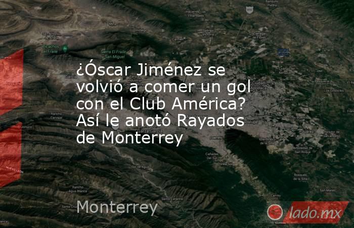 ¿Óscar Jiménez se volvió a comer un gol con el Club América? Así le anotó Rayados de Monterrey. Noticias en tiempo real