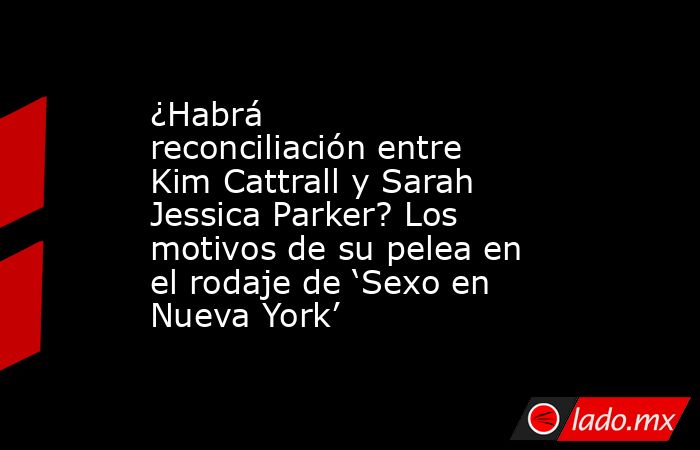 ¿Habrá reconciliación entre Kim Cattrall y Sarah Jessica Parker? Los motivos de su pelea en el rodaje de ‘Sexo en Nueva York’. Noticias en tiempo real
