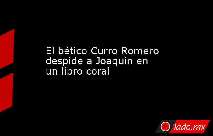 El bético Curro Romero despide a Joaquín en un libro coral. Noticias en tiempo real