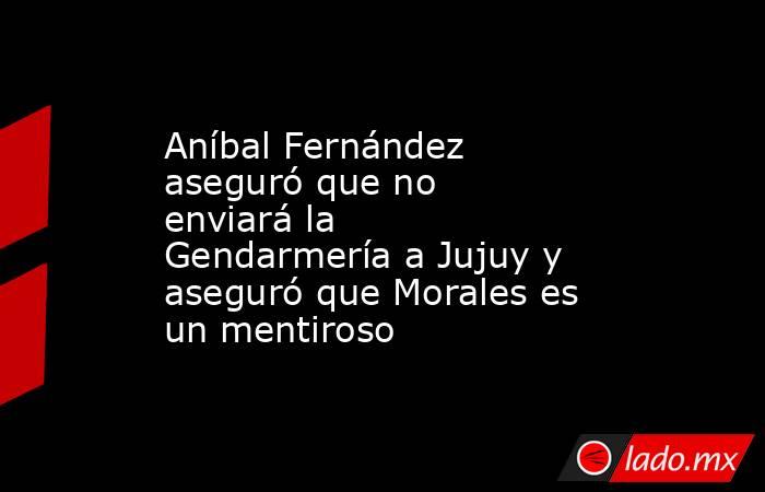 Aníbal Fernández aseguró que no enviará la Gendarmería a Jujuy y aseguró que Morales es un mentiroso. Noticias en tiempo real