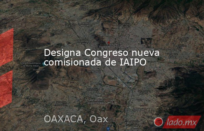 Designa Congreso nueva comisionada de IAIPO. Noticias en tiempo real